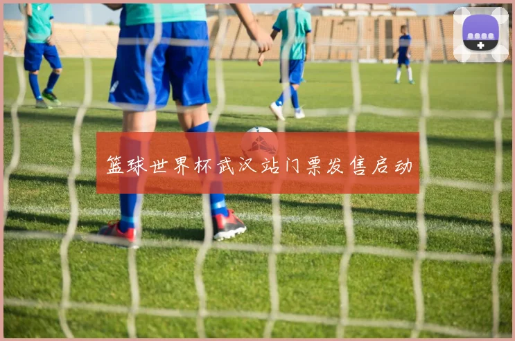 篮球世界杯武汉站门票发售启动