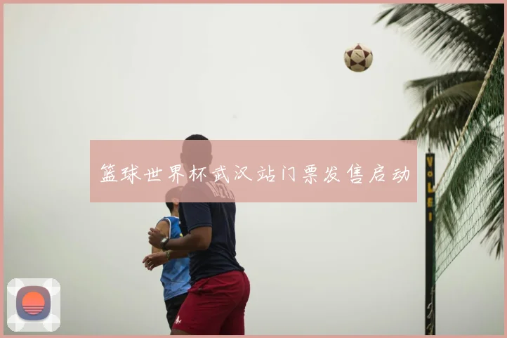篮球世界杯武汉站门票发售启动