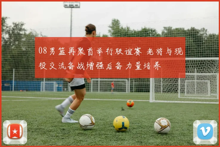 08男篮再聚首举行联谊赛 老将与现役交流备战增强后备力量培养