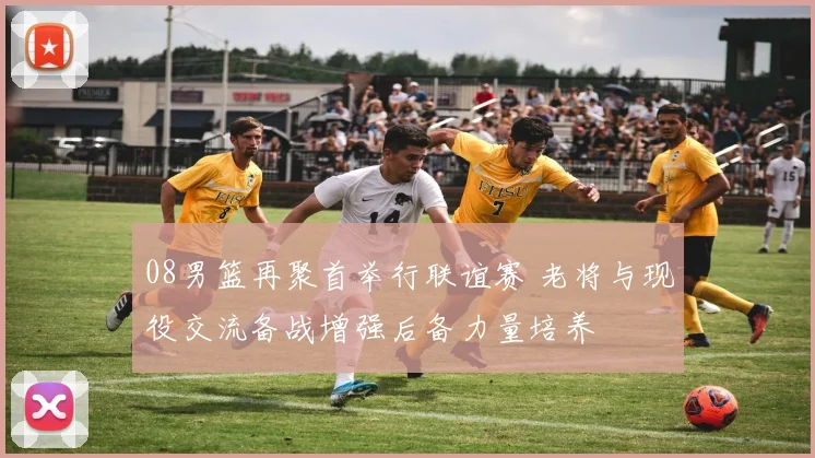 08男篮再聚首举行联谊赛 老将与现役交流备战增强后备力量培养