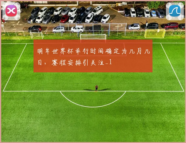 明年世界杯举行时间确定为几月几日，赛程安排引关注_1